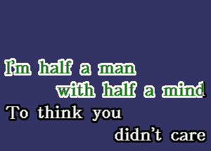 mm mm a
m m a ram
To think you

didnk care