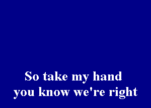 So take my hand
you know we're right
