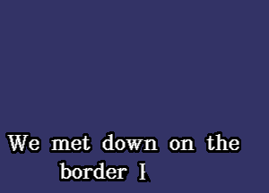 We met down on the
border I