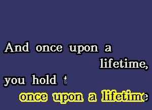 And once upon a
lifetime,
you hold 11
a We