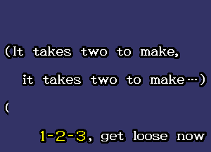 (It takes two to make,

it takes two to make---)

1-2-3, get loose now