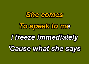 She comes

To speak to me

I freeze immediately
'Cause what she says