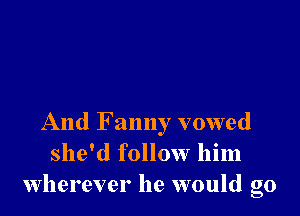 And F anny vowed
she'd follow him
wherever he would go