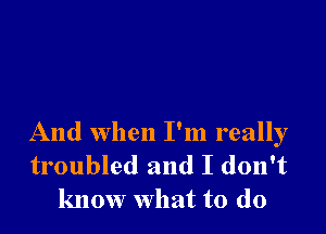 And when I'm really

troubled and I don't
know what to do