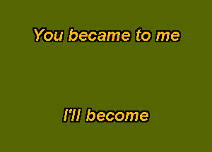 You became to me

Hi become