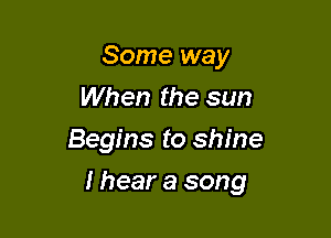 Some way
When the sun
Begins to shine

I hear a song