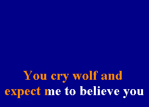 You cry wolf and
expect me to believe you
