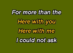 For more than the

Here with you

Here with me
I could not ask