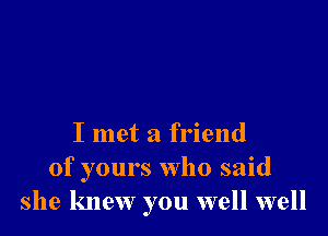 I met a friend
of yours who said
she knew you well well