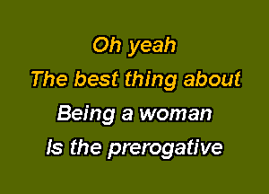 Oh yeah
The best thing about
Being a woman

Is the prerogative