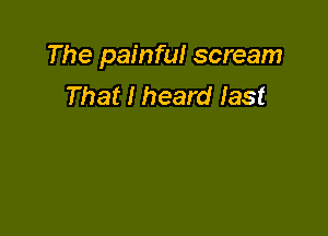The painful scream
That I heard last