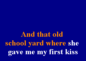 And that old
school yard where she
gave me my first kiss