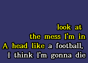 look at

the mess Fm in
A head like a football,

I think Fm gonna diel