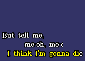 But tell me,
me-oh, me-(
I think Fm gonna die