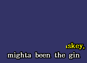 lskey,
mighta been the gin