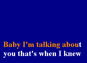 Baby I'm talking about
you that's when I knew