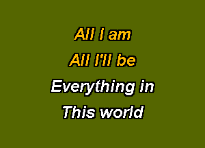 Al! I am
AM I'll be

Everything in
This world