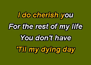 Ido cherish you

For the rest of my h'fe

You don't have
'77! my dying day