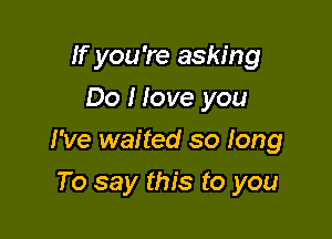 If you 're asking
Do I love you

I've waited so long

To say this to you