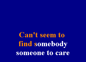 Can't seem to
find somebody
someone to care