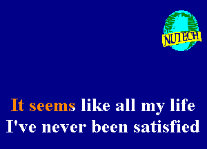 It seems like all my life
I've never been satisfied