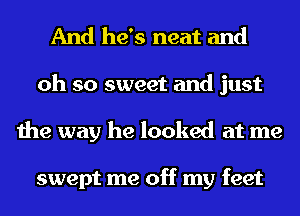 And he's neat and
oh so sweet and just
the way he looked at me

swept me off my feet