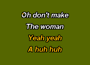Oh don't make

The woman

Yeah yeah
A huh huh