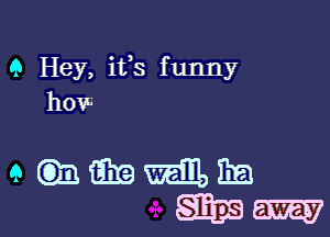 Q Hey, its funny