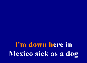 I'm down here in
Mexico sick as a dog