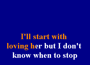 I'll start with
loving her but I don't
know when to stop