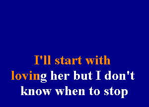 I'll start with
loving her but I don't
know when to stop