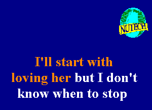 I'll start with
loving her but I don't
know When to stop