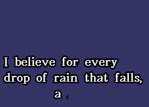 I believe for every
drop of rain that falls,
a