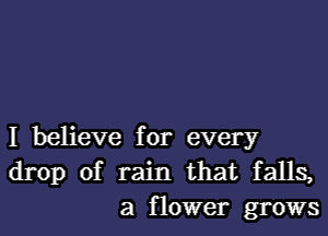 I believe for every
drop of rain that falls,
a flower grows