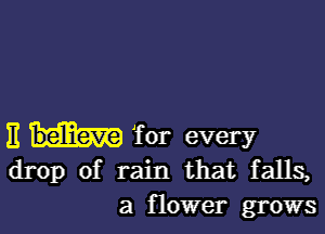 E for every
drop of rain that falls,

a flower grows