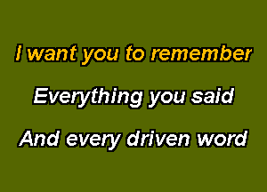 I want you to remember

Evelything you said

And every driven word