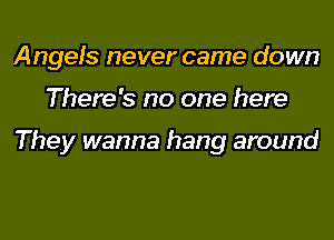 Angels never came down

There's no one here

They wanna hang around