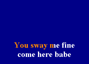 You sway me fine
come here babe