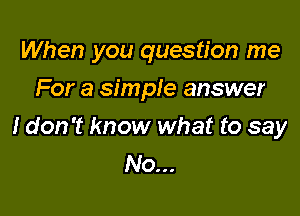 When you question me
For a simple answer

I don't know what to say
No...