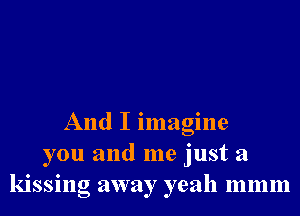 And I imagine
you and me just a
kissng away yeah mmm