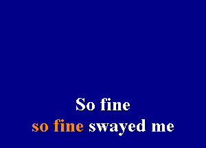 So fine
so fine swayed me