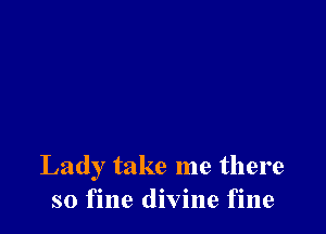 Lady take me there
so fine divine fine