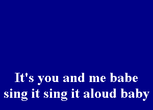 It's you and me babe
sing it sing it aloud baby
