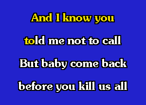 And I know you
told me not to call
But baby come back

before you kill us all