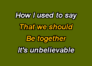 How I used to say
That we shouid

Be together

It's unbelievable