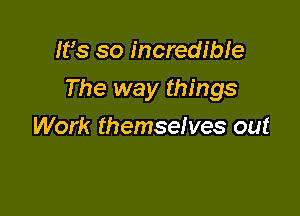 Ifs so incredible

The way things

Work themselves out