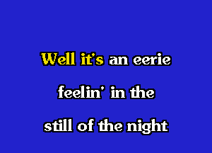 Well it's an eerie

feelin' in the

still of the night