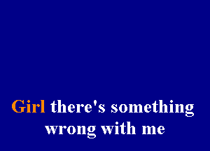 Girl there's something
wrong with me