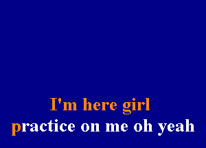I'm here girl
practice on me oh yeah