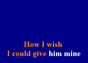 How I wish
I could give him mine